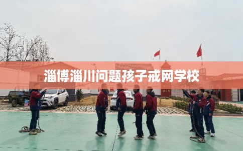淄博淄川问题孩子戒网学校