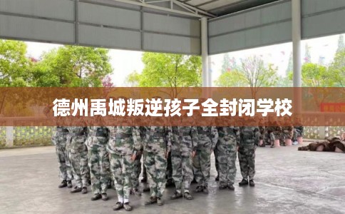 德州禹城叛逆孩子全封闭学校