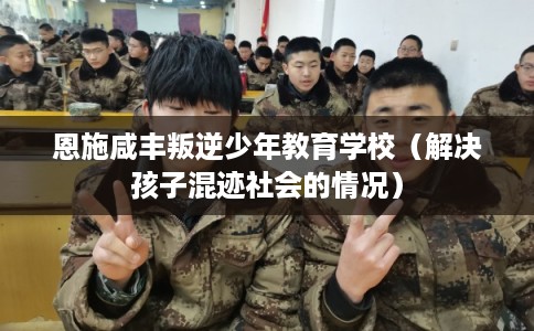 恩施咸丰叛逆少年教育学校（解决孩子混迹社会的情况）