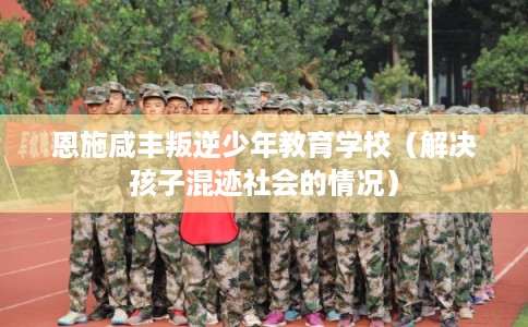 恩施咸丰叛逆少年教育学校（解决孩子混迹社会的情况）