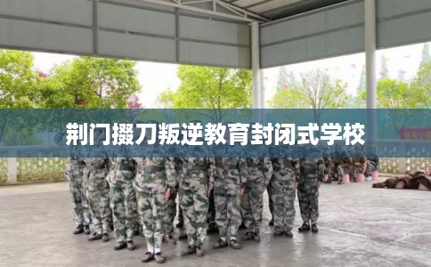 荆门掇刀叛逆教育封闭式学校