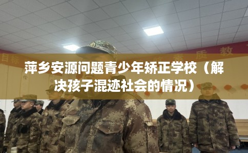 萍乡安源问题青少年矫正学校（解决孩子混迹社会的情况）