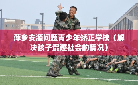 萍乡安源问题青少年矫正学校（解决孩子混迹社会的情况）
