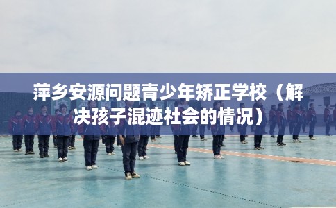 萍乡安源问题青少年矫正学校（解决孩子混迹社会的情况）