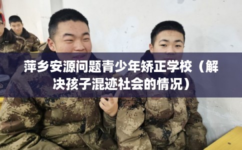 萍乡安源问题青少年矫正学校（解决孩子混迹社会的情况）
