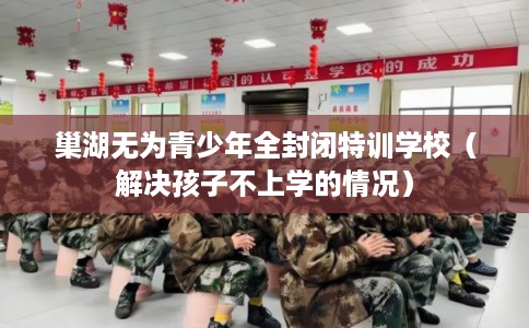 巢湖无为青少年全封闭特训学校（解决孩子不上学的情况）