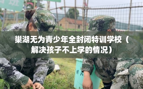 巢湖无为青少年全封闭特训学校（解决孩子不上学的情况）