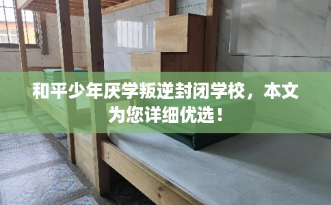 和平少年厌学叛逆封闭学校，本文为您详细优选！