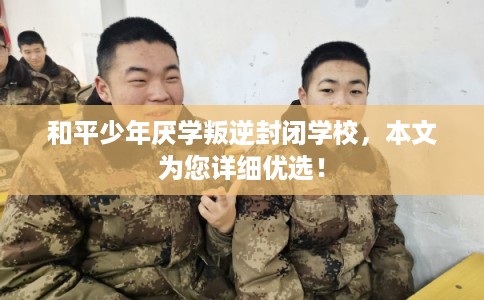和平少年厌学叛逆封闭学校，本文为您详细优选！