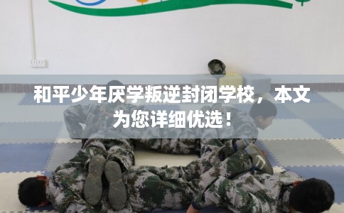 和平少年厌学叛逆封闭学校，本文为您详细优选！