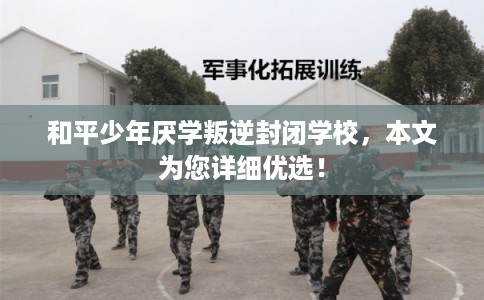 和平少年厌学叛逆封闭学校，本文为您详细优选！