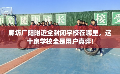 廊坊广阳附近全封闭学校在哪里，这十家学校全是用户真评!