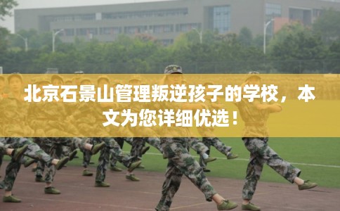 北京石景山管理叛逆孩子的学校，本文为您详细优选！