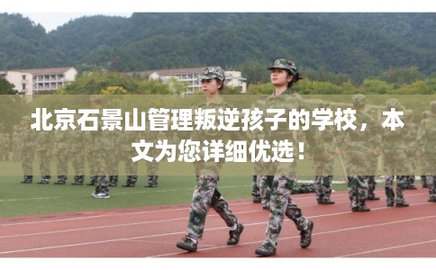 北京石景山管理叛逆孩子的学校，本文为您详细优选！