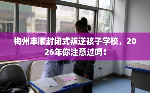 梅州丰顺封闭式叛逆孩子学校，2026年你注意过吗！