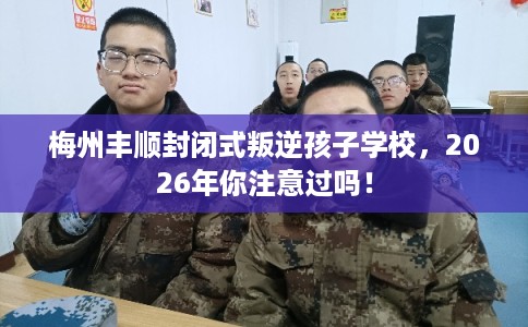 梅州丰顺封闭式叛逆孩子学校，2026年你注意过吗！