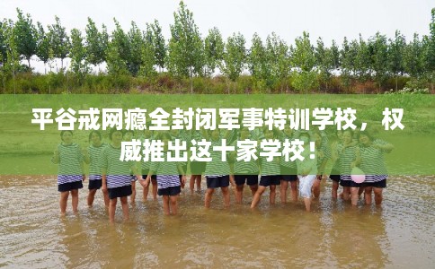 平谷戒网瘾全封闭军事特训学校，权威推出这十家学校！