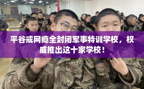 平谷戒网瘾全封闭军事特训学校，权威推出这十家学校！