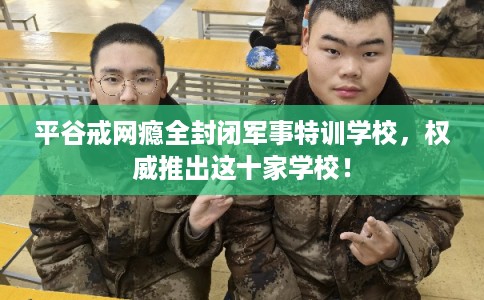 平谷戒网瘾全封闭军事特训学校，权威推出这十家学校！