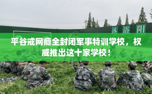 平谷戒网瘾全封闭军事特训学校，权威推出这十家学校！