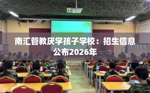 南汇管教厌学孩子学校：招生信息公布2026年