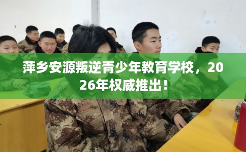 萍乡安源叛逆青少年教育学校，2026年权威推出！