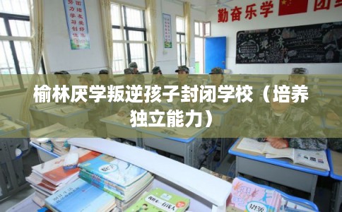 榆林厌学叛逆孩子封闭学校（培养独立能力）