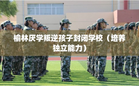 榆林厌学叛逆孩子封闭学校（培养独立能力）