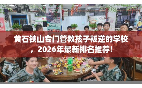 黄石铁山专门管教孩子叛逆的学校，2026年最新排名推荐!