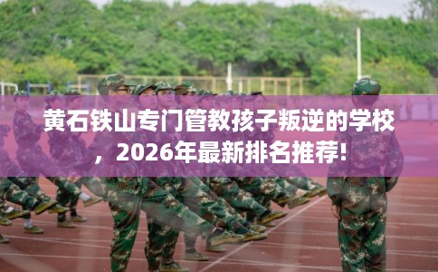 黄石铁山专门管教孩子叛逆的学校，2026年最新排名推荐!