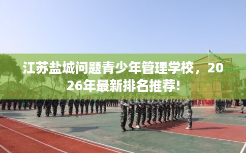 江苏盐城问题青少年管理学校，2026年最新排名推荐!