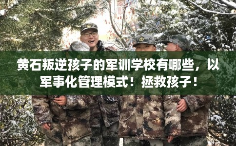 黄石叛逆孩子的军训学校有哪些，以军事化管理模式！拯救孩子！