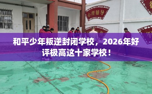 和平少年叛逆封闭学校，2026年好评极高这十家学校！