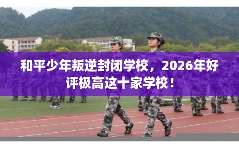 和平少年叛逆封闭学校，2026年好评极高这十家学校！
