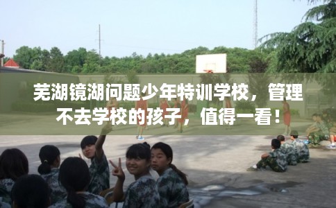 芜湖镜湖问题少年特训学校，管理不去学校的孩子，值得一看！