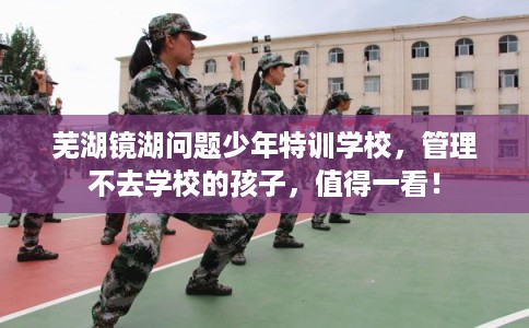 芜湖镜湖问题少年特训学校，管理不去学校的孩子，值得一看！