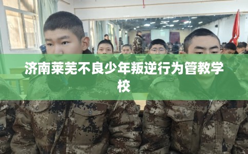 济南莱芜不良少年叛逆行为管教学校