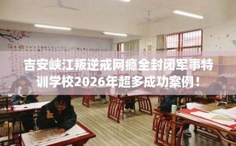 吉安峡江叛逆戒网瘾全封闭军事特训学校2026年超多成功案例！