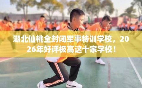 湖北仙桃全封闭军事特训学校，2026年好评极高这十家学校！