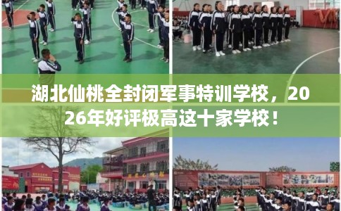 湖北仙桃全封闭军事特训学校，2026年好评极高这十家学校！