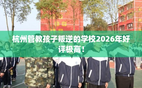 杭州管教孩子叛逆的学校2026年好评极高！