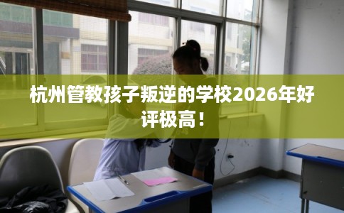杭州管教孩子叛逆的学校2026年好评极高！