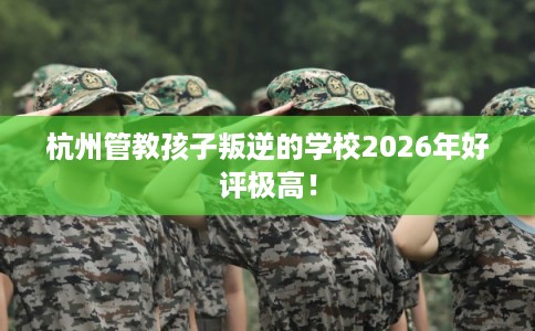 杭州管教孩子叛逆的学校2026年好评极高！