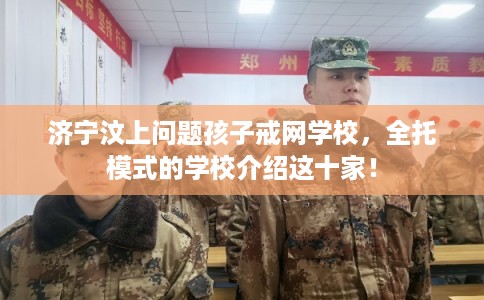 济宁汶上问题孩子戒网学校，全托模式的学校介绍这十家！