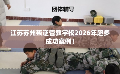 江苏苏州叛逆管教学校2026年超多成功案例！