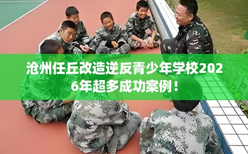 沧州任丘改造逆反青少年学校2026年超多成功案例！