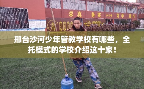 邢台沙河少年管教学校有哪些，全托模式的学校介绍这十家！