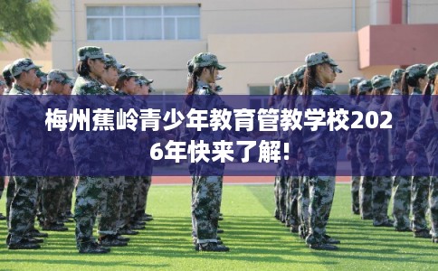 梅州蕉岭青少年教育管教学校2026年快来了解!