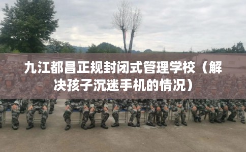 九江都昌正规封闭式管理学校（解决孩子沉迷手机的情况）