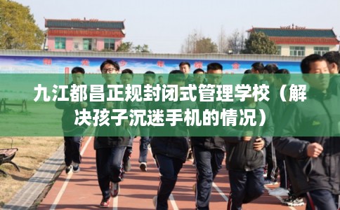 九江都昌正规封闭式管理学校（解决孩子沉迷手机的情况）
